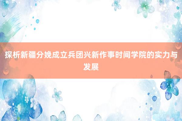 探析新疆分娩成立兵团兴新作事时间学院的实力与发展